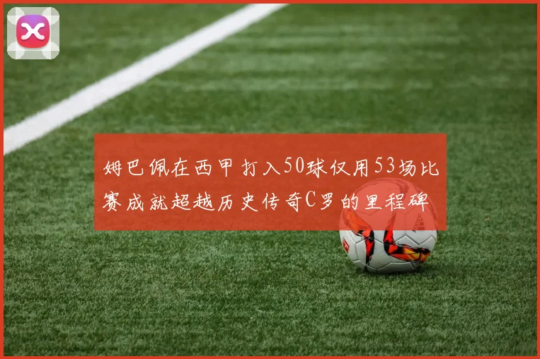 姆巴佩在西甲打入50球仅用53场比赛成就超越历史传奇C罗的里程碑