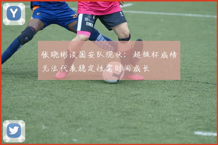 张晓彬谈国安队现状：超级杯成绩无法代表稳定性需时间成长