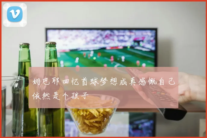 姆巴耶回忆首球梦想成真感慨自己依然是个孩子