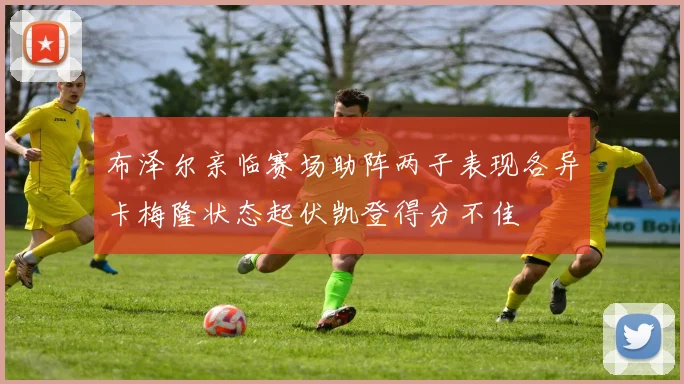 布泽尔亲临赛场助阵两子表现各异卡梅隆状态起伏凯登得分不佳