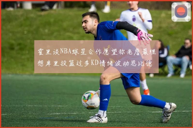 霍里谈NBA球星合作愿望称老詹最理想库里投篮过多KD情绪波动恩比德伤病困扰