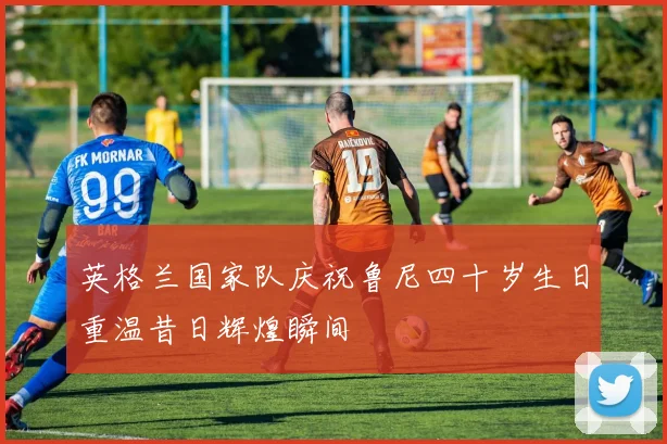 英格兰国家队庆祝鲁尼四十岁生日重温昔日辉煌瞬间