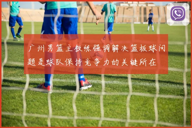 广州男篮主教练强调解决篮板球问题是球队保持竞争力的关键所在
