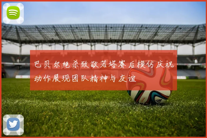 巴贝尔绝杀致敬若塔赛后模仿庆祝动作展现团队精神与友谊