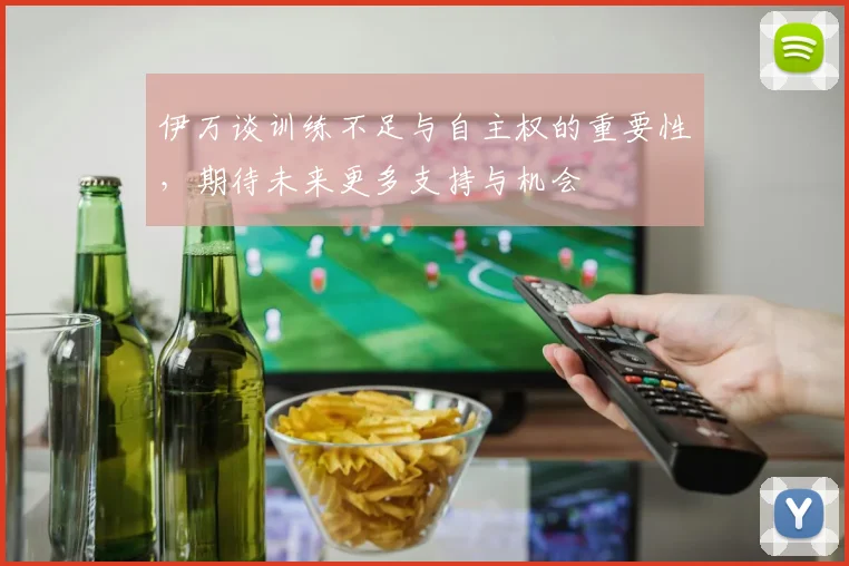 伊万谈训练不足与自主权的重要性，期待未来更多支持与机会