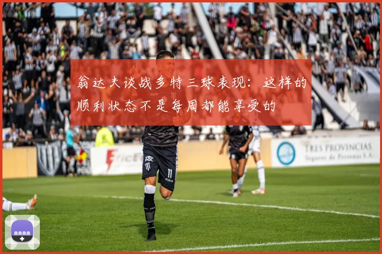 翁达夫谈战多特三球表现：这样的顺利状态不是每周都能享受的