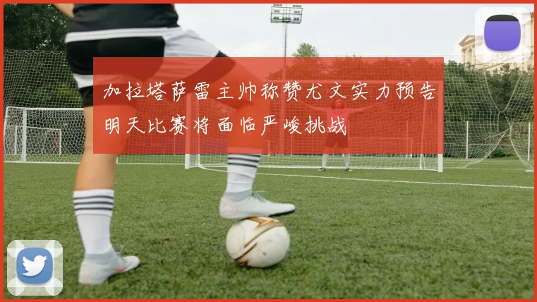 加拉塔萨雷主帅称赞尤文实力预告明天比赛将面临严峻挑战