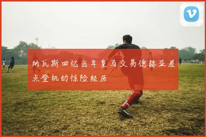 纳瓦斯回忆当年皇马交易德赫亚差点登机的惊险经历