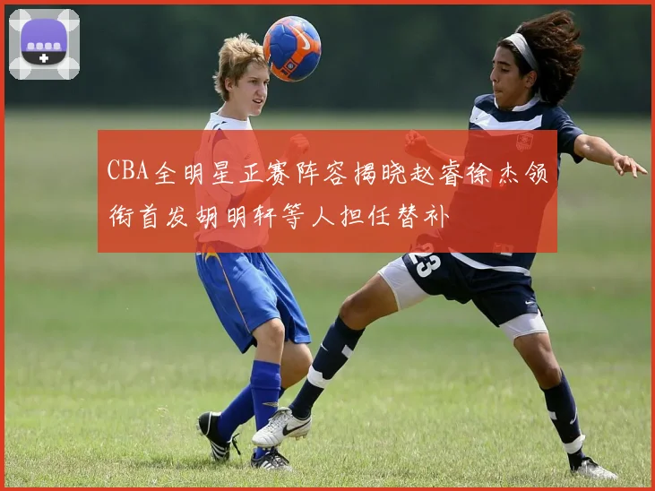 CBA全明星正赛阵容揭晓赵睿徐杰领衔首发胡明轩等人担任替补