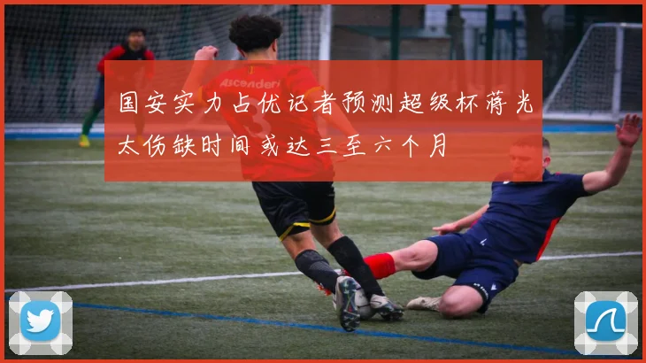 国安实力占优记者预测超级杯蒋光太伤缺时间或达三至六个月