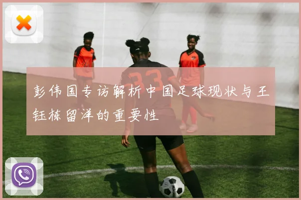 彭伟国专访解析中国足球现状与王钰栋留洋的重要性