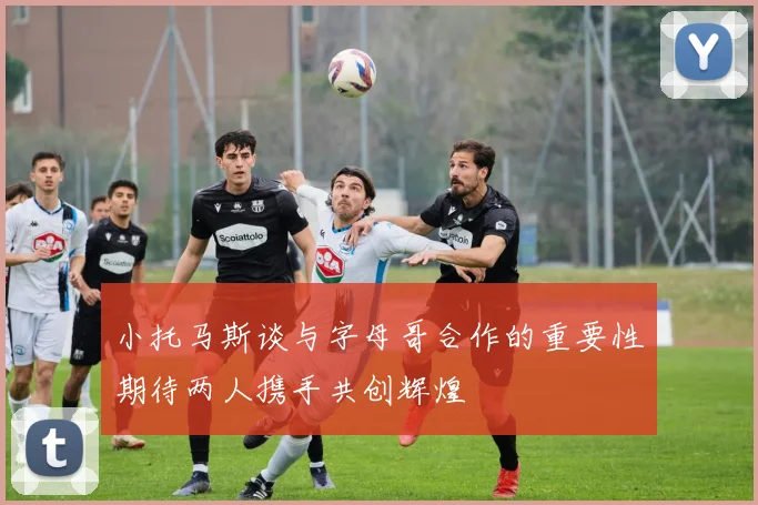 小托马斯谈与字母哥合作的重要性期待两人携手共创辉煌