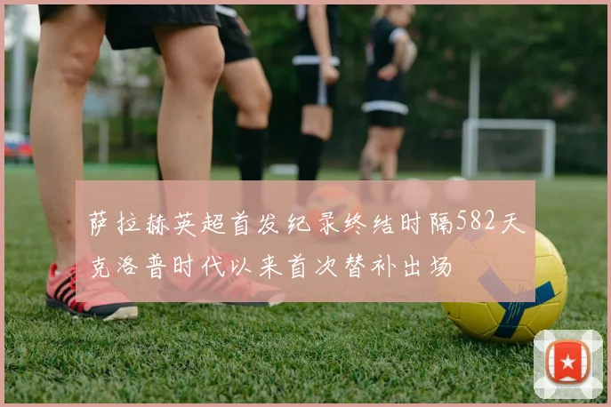 萨拉赫英超首发纪录终结时隔582天克洛普时代以来首次替补出场