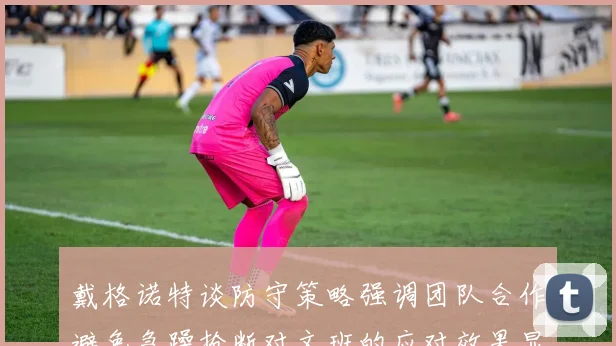 戴格诺特谈防守策略强调团队合作避免急躁抢断对文班的应对效果显著