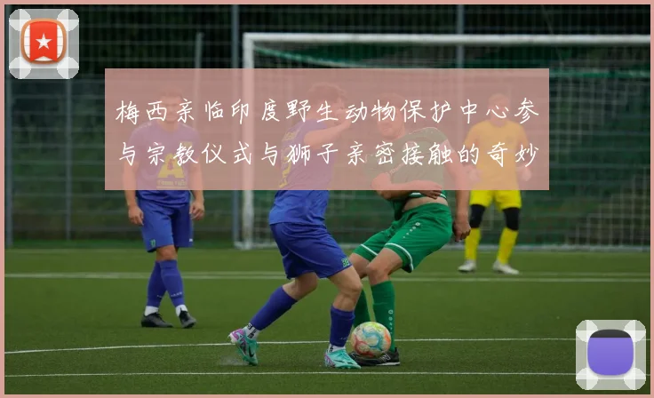 梅西亲临印度野生动物保护中心参与宗教仪式与狮子亲密接触的奇妙体验