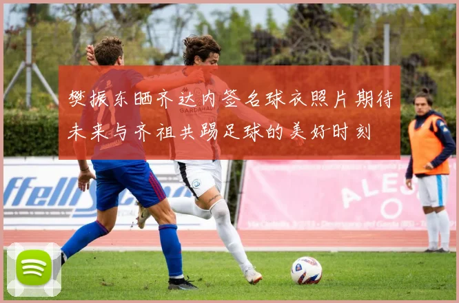 樊振东晒齐达内签名球衣照片期待未来与齐祖共踢足球的美好时刻