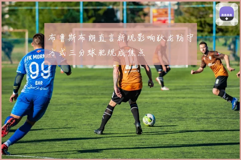 布鲁斯布朗直言新规影响狄龙防守方式三分球犯规成焦点