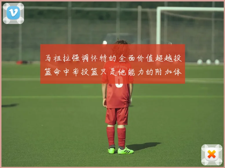 马祖拉强调怀特的全面价值超越投篮命中率投篮只是他能力的附加体现