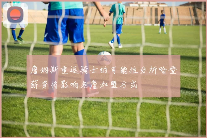 詹姆斯重返骑士的可能性分析哈登薪资将影响老詹加盟方式