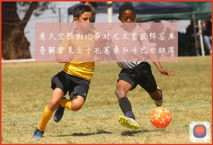 意天空预测比萨对尤文首发阵容库普解禁复出小孔塞桑和卡巴尔缺席