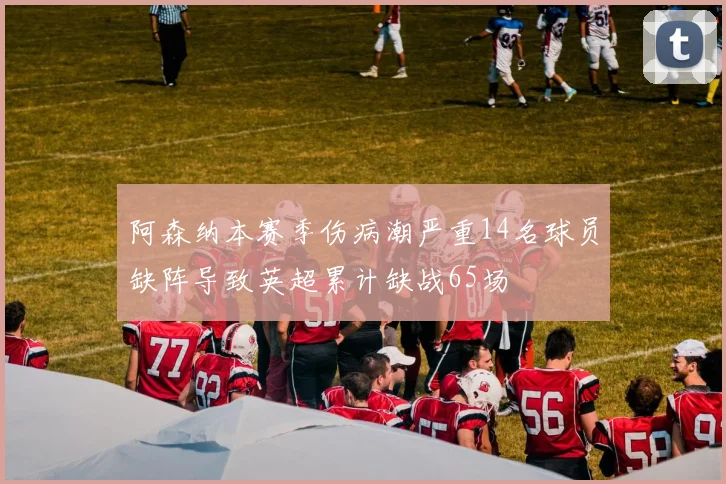 阿森纳本赛季伤病潮严重14名球员缺阵导致英超累计缺战65场