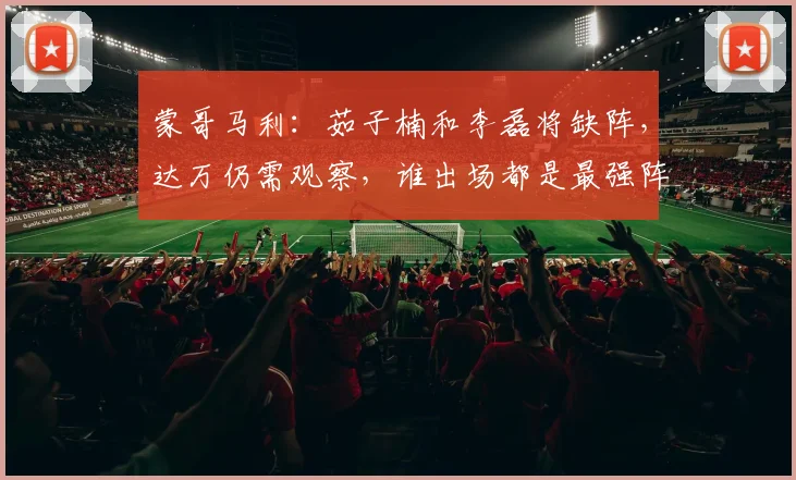 蒙哥马利：茹子楠和李磊将缺阵，达万仍需观察，谁出场都是最强阵
