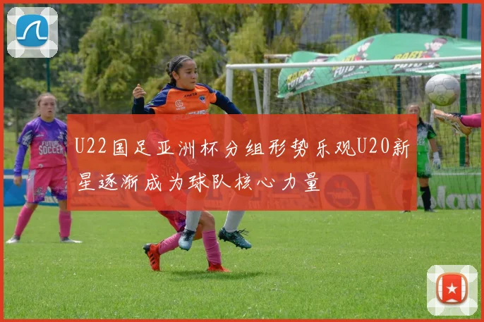U22国足亚洲杯分组形势乐观U20新星逐渐成为球队核心力量