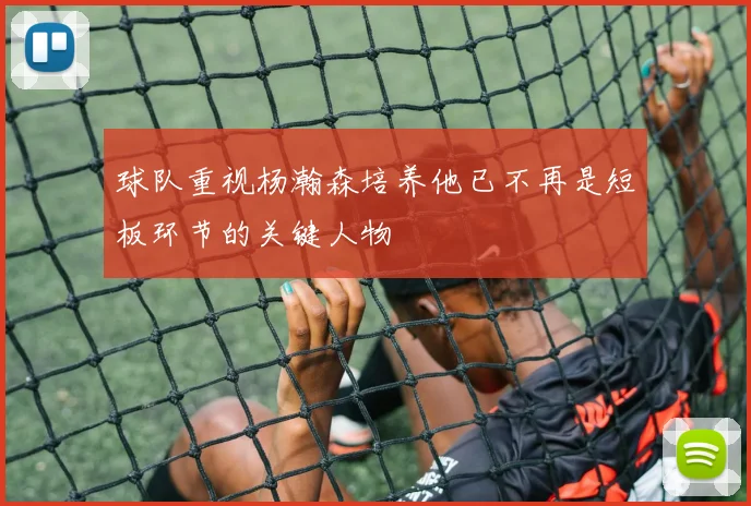 球队重视杨瀚森培养他已不再是短板环节的关键人物