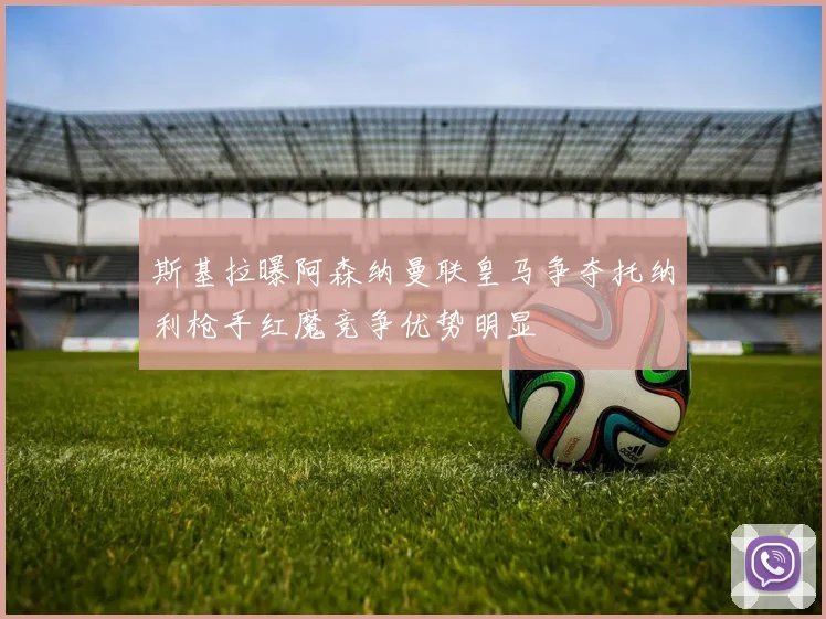斯基拉曝阿森纳曼联皇马争夺托纳利枪手红魔竞争优势明显