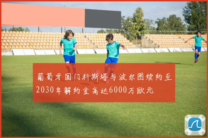 葡萄牙国门科斯塔与波尔图续约至2030年解约金高达6000万欧元