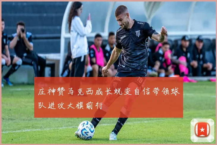 庄神赞马克西成长蜕变自信带领球队进攻大旗前行