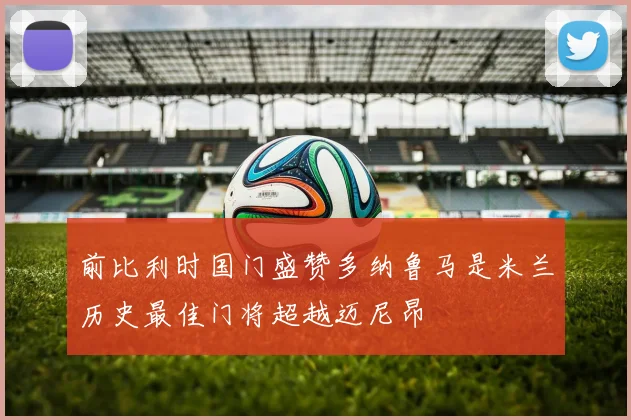 前比利时国门盛赞多纳鲁马是米兰历史最佳门将超越迈尼昂