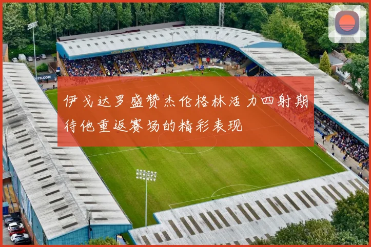 伊戈达罗盛赞杰伦格林活力四射期待他重返赛场的精彩表现