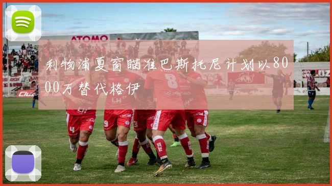 利物浦夏窗瞄准巴斯托尼计划以8000万替代格伊