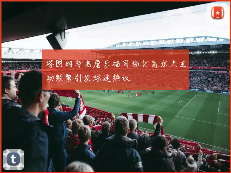 塔图姆与老詹乐福同场打高尔夫互动频繁引发球迷热议