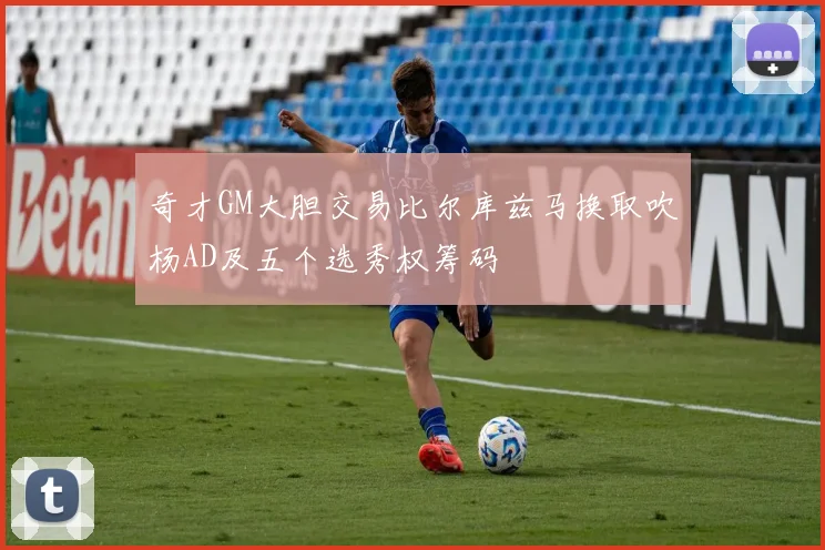 奇才GM大胆交易比尔库兹马换取吹杨AD及五个选秀权筹码