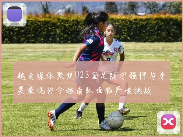 越南媒体聚焦U23国足防守强悍与李昊表现将令越南队面临严峻挑战