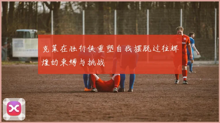 克莱在独行侠重塑自我摆脱过往辉煌的束缚与挑战