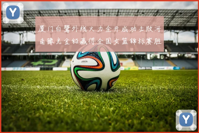 厦门白鹭外线火力全开成功击败河南豫光金铅赢得全国女篮锦标赛胜利