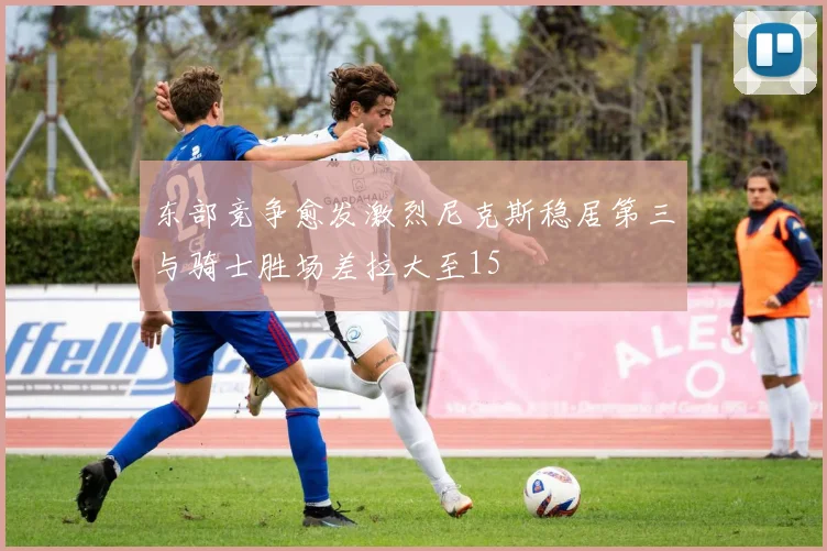 东部竞争愈发激烈尼克斯稳居第三与骑士胜场差拉大至15