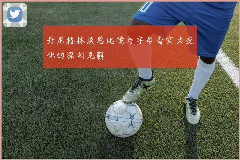 丹尼格林谈恩比德与字母哥实力变化的深刻见解